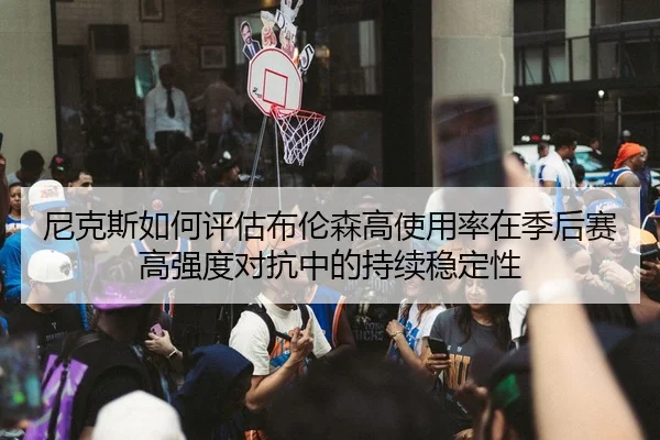 尼克斯如何评估布伦森高使用率在季后赛高强度对抗中的持续稳定性